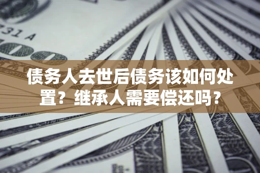 北京债务人去世后债务该如何处置？继承人需要偿还吗？