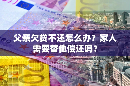 北京父亲欠贷不还怎么办？家人需要替他偿还吗？